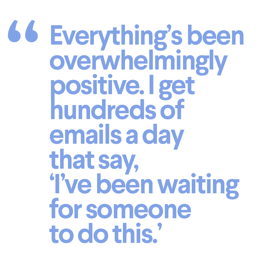 Everything's been overwhelmingly positive. I get hundreds of emails a day that say, 'I've been waiting for someone to do this.'